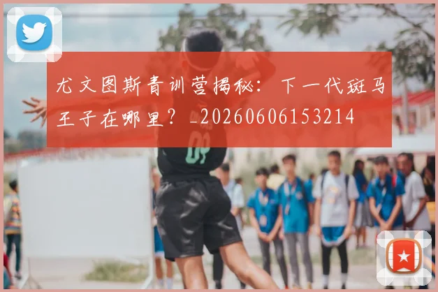 尤文图斯青训营揭秘:下一代斑马王子在哪里?_20260606153214