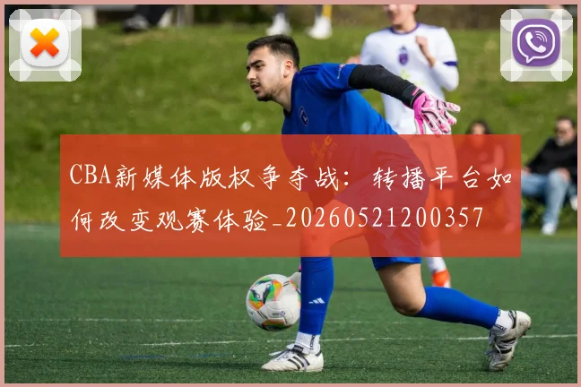 CBA新媒体版权争夺战:转播平台如何改变观赛体验_20260521200357