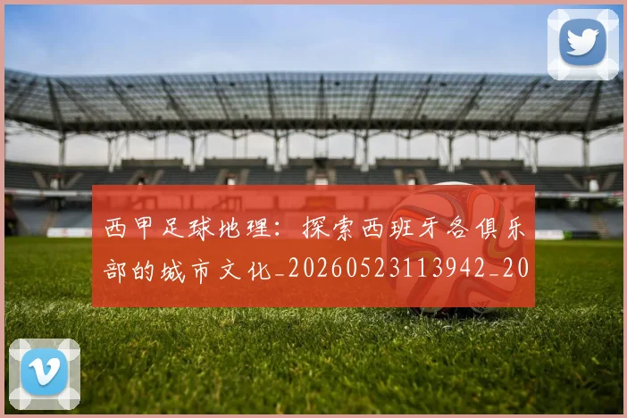 西甲足球地理:探索西班牙各俱乐部的城市文化_20260523113942_20260703181926