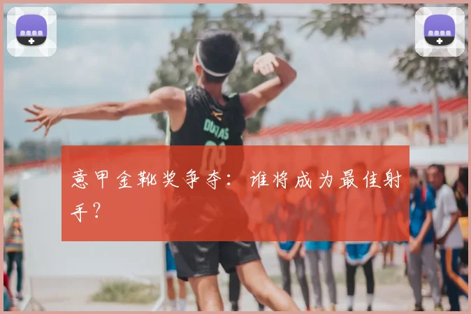 意甲金靴奖争夺：谁将成为最佳射手？