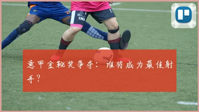 意甲金靴奖争夺：谁将成为最佳射手？