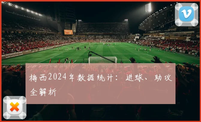 梅西2024年数据统计:进球、助攻全解析