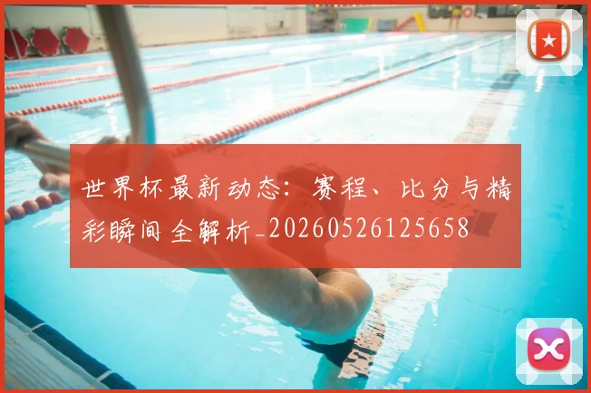 世界杯最新动态:赛程、比分与精彩瞬间全解析_20260526125658