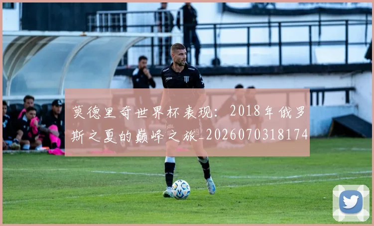 莫德里奇世界杯表现：2018年俄罗斯之夏的巅峰之旅_20260703181743