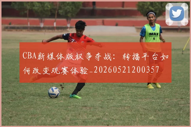 CBA新媒体版权争夺战:转播平台如何改变观赛体验_20260521200357
